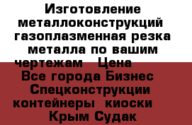 Изготовление металлоконструкций, газоплазменная резка металла по вашим чертежам › Цена ­ 100 - Все города Бизнес » Спецконструкции, контейнеры, киоски   . Крым,Судак